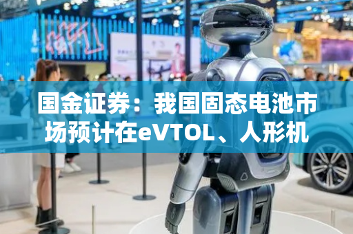 国金证券：我国固态电池市场预计在eVTOL、人形机器人等新兴领域将迎来需求爆发