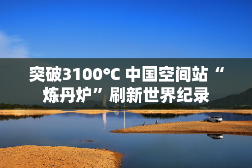 突破3100℃ 中国空间站“炼丹炉”刷新世界纪录