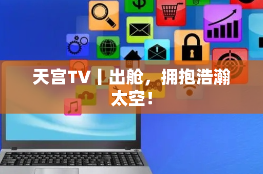 天宫TV丨出舱，拥抱浩瀚太空！