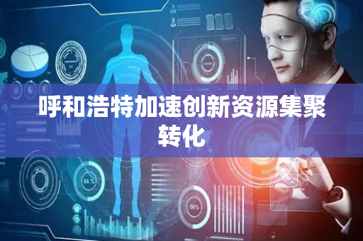 呼和浩特加速创新资源集聚转化