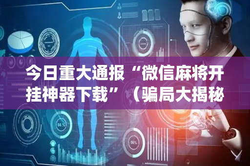 今日重大通报“微信麻将开挂神器下载”（骗局大揭秘)