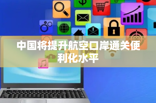 中国将提升航空口岸通关便利化水平