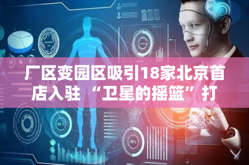 厂区变园区吸引18家北京首店入驻 “卫星的摇篮”打开院墙客如云来