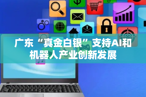 广东“真金白银”支持AI和机器人产业创新发展