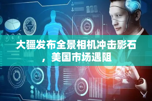 大疆发布全景相机冲击影石，美国市场遇阻