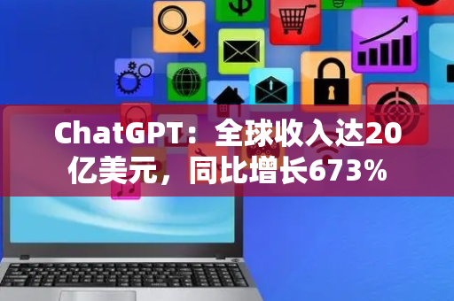 ChatGPT：全球收入达20亿美元，同比增长673%