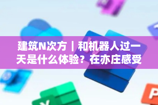 建筑N次方｜和机器人过一天是什么体验？在亦庄感受未来已来