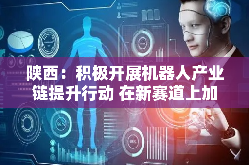 陕西：积极开展机器人产业链提升行动 在新赛道上加速培育产业链