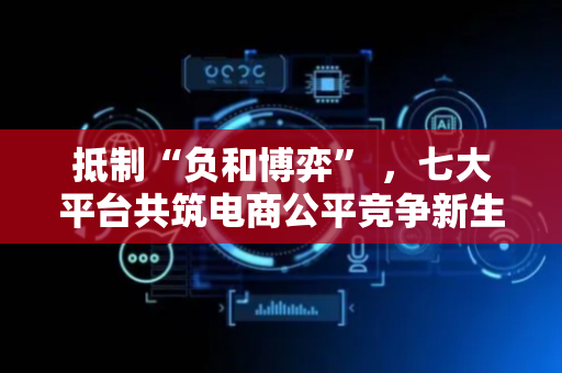抵制“负和博弈” ，七大平台共筑电商公平竞争新生态