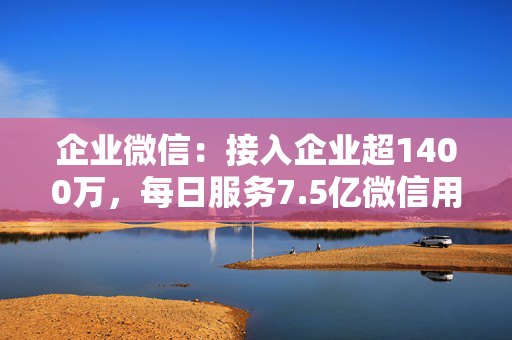 企业微信：接入企业超1400万，每日服务7.5亿微信用户