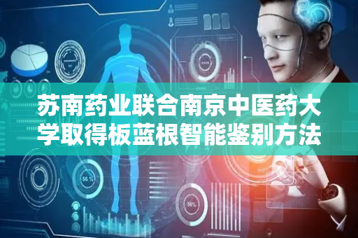 苏南药业联合南京中医药大学取得板蓝根智能鉴别方法专利