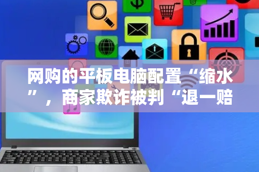网购的平板电脑配置“缩水”，商家欺诈被判“退一赔三”
