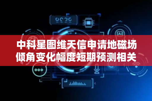 中科星图维天信申请地磁场倾角变化幅度短期预测相关专利，提高地磁场倾角扰动幅度预测的速度和效率