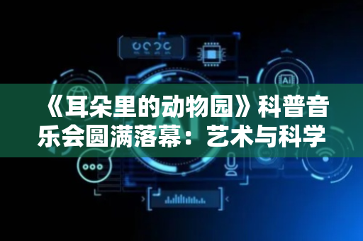 《耳朵里的动物园》科普音乐会圆满落幕：艺术与科学碰撞的奇妙之旅