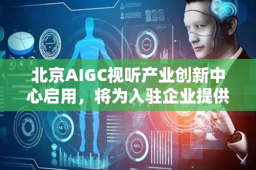 北京AIGC视听产业创新中心启用，将为入驻企业提供六大服务平台