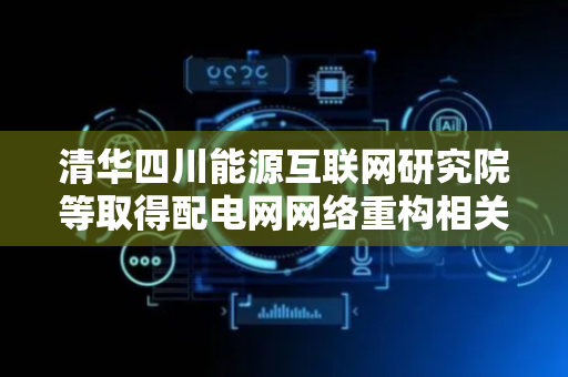清华四川能源互联网研究院等取得配电网网络重构相关专利