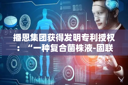 播恩集团获得发明专利授权：“一种复合菌株液-固联合发酵制备单细胞蛋白饲料的方法及应用”