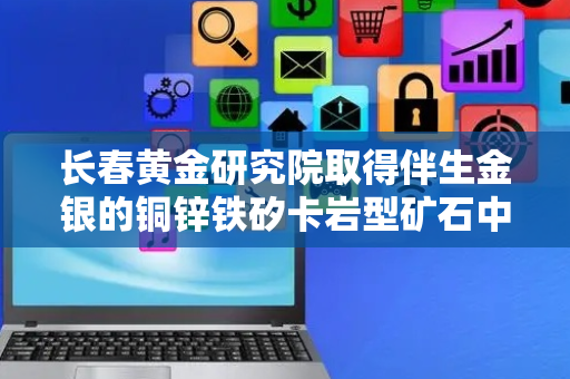 长春黄金研究院取得伴生金银的铜锌铁矽卡岩型矿石中锌矿物含量及锌的金属分布特征测定方法专利