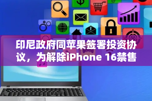 印尼政府同苹果签署投资协议，为解除iPhone 16禁售令铺平道路