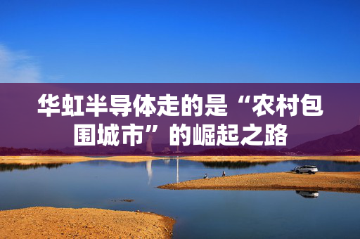 华虹半导体走的是“农村包围城市”的崛起之路