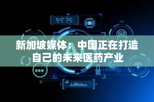 新加坡媒体：中国正在打造自己的未来医药产业