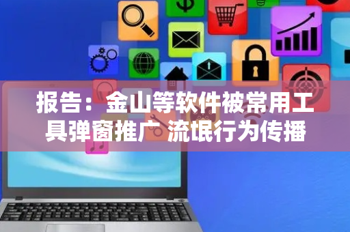 报告：金山等软件被常用工具弹窗推广 流氓行为传播数十万终端