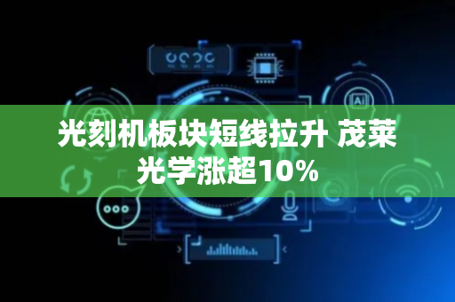 光刻机板块短线拉升 茂莱光学涨超10%