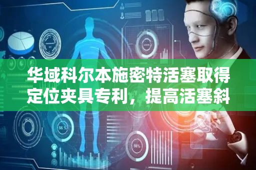 华域科尔本施密特活塞取得定位夹具专利，提高活塞斜油孔钻设工序生产效率