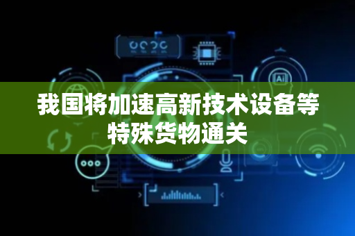 我国将加速高新技术设备等特殊货物通关