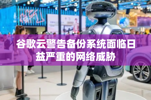 谷歌云警告备份系统面临日益严重的网络威胁