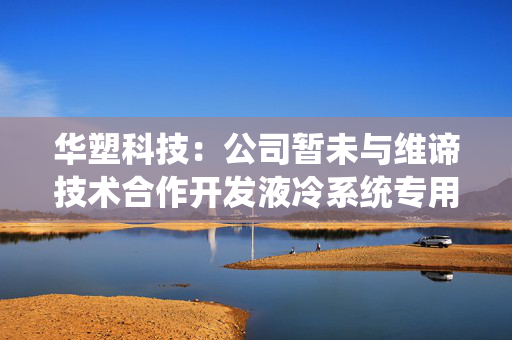 华塑科技：公司暂未与维谛技术合作开发液冷系统专用BMU方案