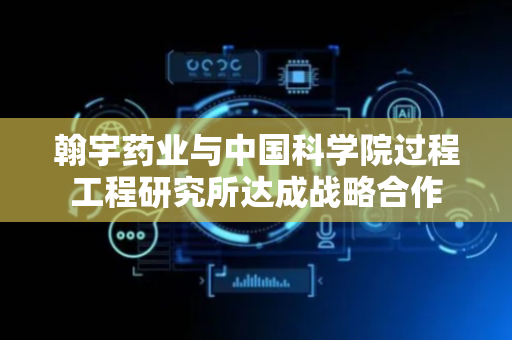 翰宇药业与中国科学院过程工程研究所达成战略合作