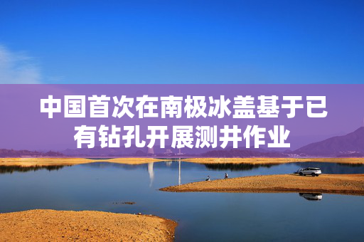 中国首次在南极冰盖基于已有钻孔开展测井作业