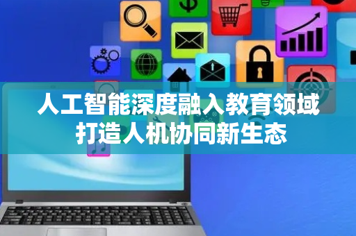 人工智能深度融入教育领域 打造人机协同新生态