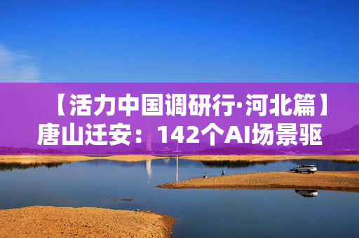 【活力中国调研行·河北篇】唐山迁安：142个AI场景驱动钢铁智造变革