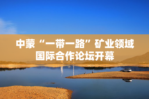 中蒙“一带一路”矿业领域国际合作论坛开幕