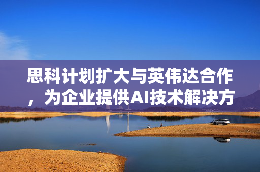 思科计划扩大与英伟达合作，为企业提供AI技术解决方案
