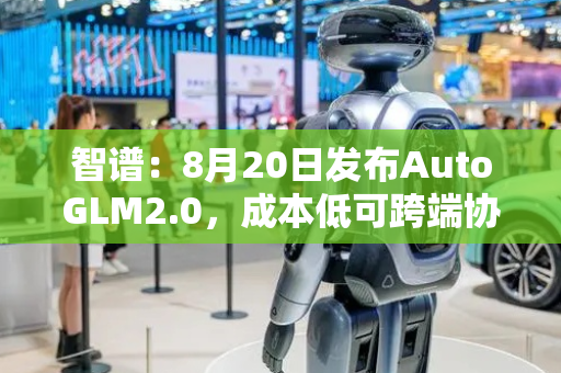 智谱：8月20日发布AutoGLM2.0，成本低可跨端协作