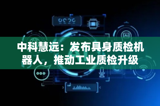 中科慧远：发布具身质检机器人，推动工业质检升级