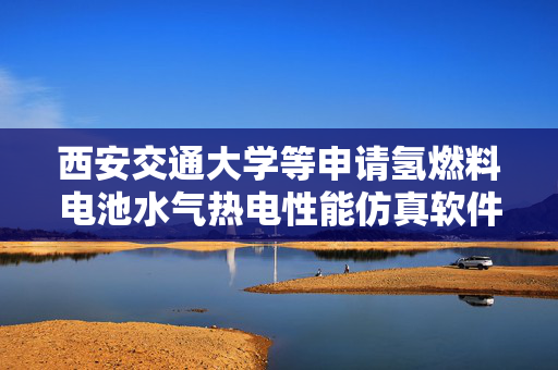 西安交通大学等申请氢燃料电池水气热电性能仿真软件架构及方法专利，简化用户定制化模型搭建流程