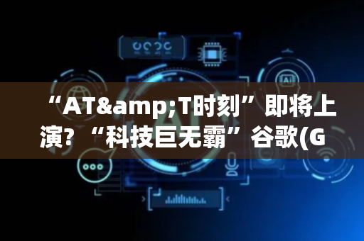 “AT&T时刻”即将上演? “科技巨无霸”谷歌(GOOGL.US)深陷反垄断困局 Chrome或被迫出售