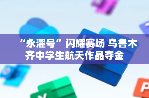 “永濯号”闪耀赛场 乌鲁木齐中学生航天作品夺金