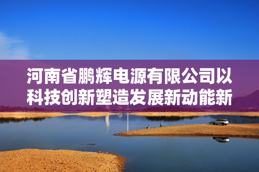 河南省鹏辉电源有限公司以科技创新塑造发展新动能新优势