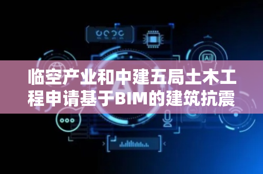 临空产业和中建五局土木工程申请基于BIM的建筑抗震信息确定方法等专利，实现精细化和个性化的安全设计