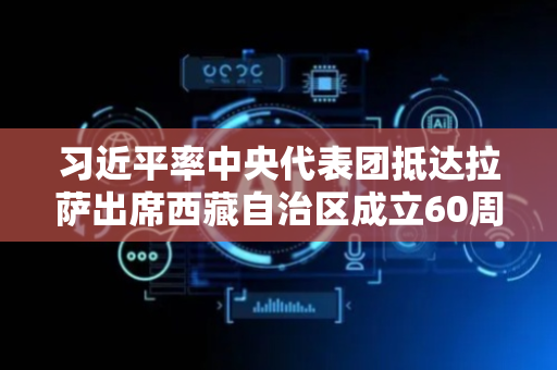习近平率中央代表团抵达拉萨出席西藏自治区成立60周年庆祝活动 王沪宁蔡奇同机抵达