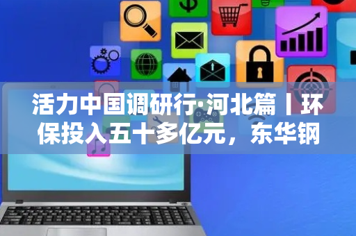 活力中国调研行·河北篇丨环保投入五十多亿元，东华钢铁以绿增效