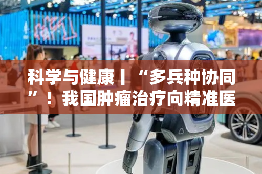 科学与健康丨“多兵种协同”！我国肿瘤治疗向精准医学迈进