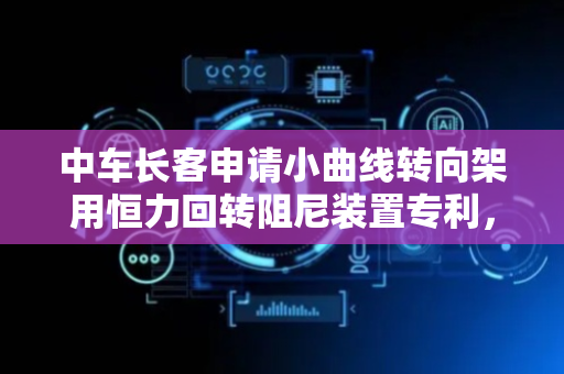 中车长客申请小曲线转向架用恒力回转阻尼装置专利，有效解决车辆临界速度偏低问题