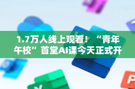 1.7万人线上观看！“青年午校”首堂AI课今天正式开讲