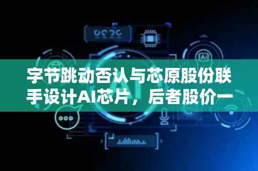 字节跳动否认与芯原股份联手设计AI芯片，后者股价一度触及涨停